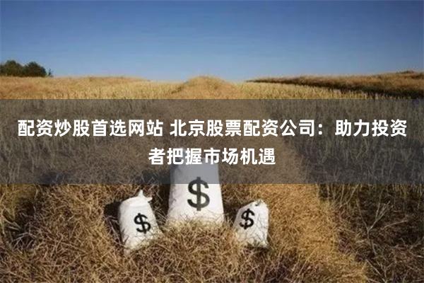 配资炒股首选网站 北京股票配资公司：助力投资者把握市场机遇