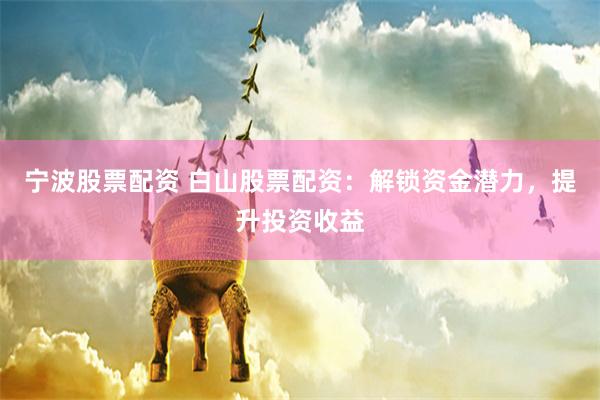 宁波股票配资 白山股票配资：解锁资金潜力，提升投资收益
