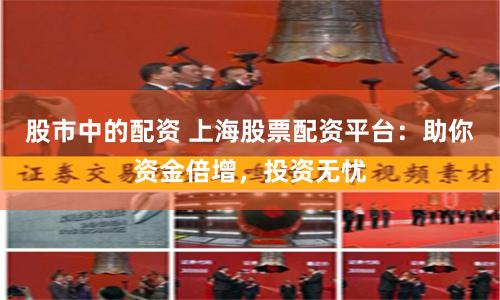 股市中的配资 上海股票配资平台：助你资金倍增，投资无忧