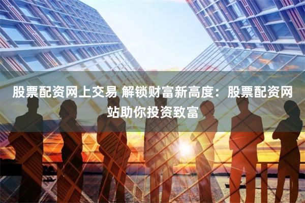 股票配资网上交易 解锁财富新高度：股票配资网站助你投资致富