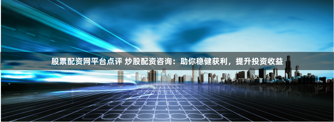股票配资网平台点评 炒股配资咨询：助你稳健获利，提升投资收益