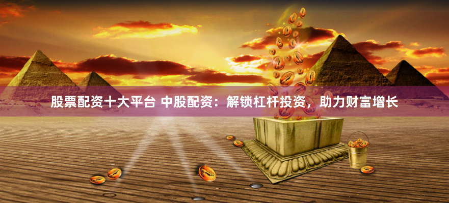 股票配资十大平台 中股配资：解锁杠杆投资，助力财富增长