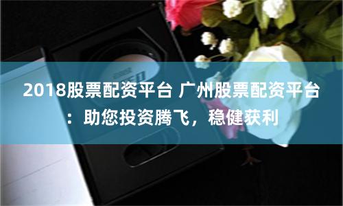2018股票配资平台 广州股票配资平台：助您投资腾飞，稳健获利