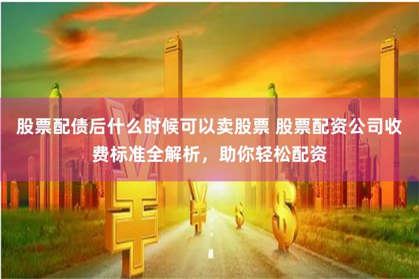 股票配债后什么时候可以卖股票 股票配资公司收费标准全解析，助你轻松配资