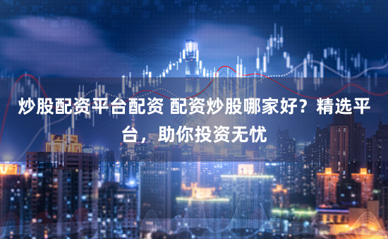 炒股配资平台配资 配资炒股哪家好？精选平台，助你投资无忧