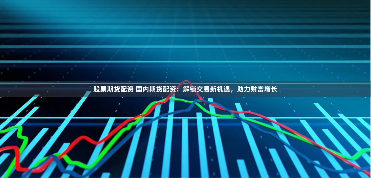 股票期货配资 国内期货配资：解锁交易新机遇，助力财富增长