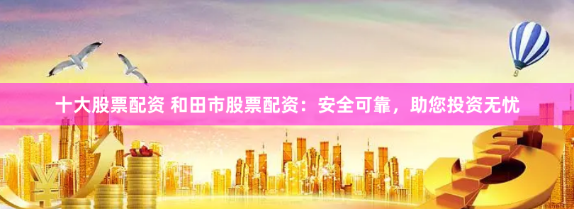 十大股票配资 和田市股票配资：安全可靠，助您投资无忧