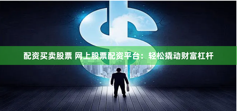 配资买卖股票 网上股票配资平台：轻松撬动财富杠杆