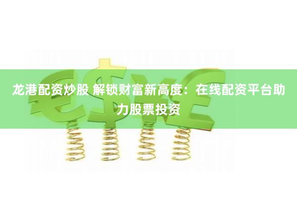 龙港配资炒股 解锁财富新高度：在线配资平台助力股票投资