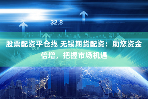 股票配资平仓线 无锡期货配资：助您资金倍增，把握市场机遇