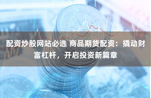 配资炒股网站必选 商品期货配资:撬动财富杠杆,开启投资新篇章