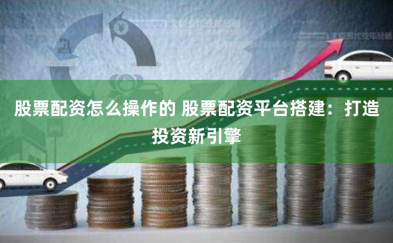 股票配资怎么操作的 股票配资平台搭建：打造投资新引擎