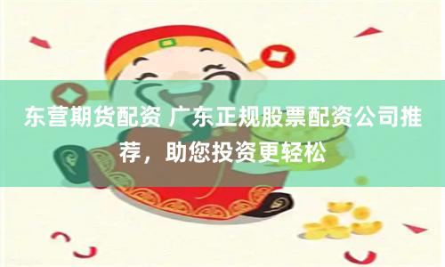 东营期货配资 广东正规股票配资公司推荐，助您投资更轻松