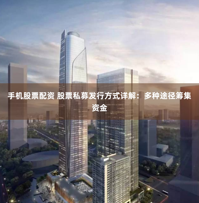 手机股票配资 股票私募发行方式详解：多种途径筹集资金