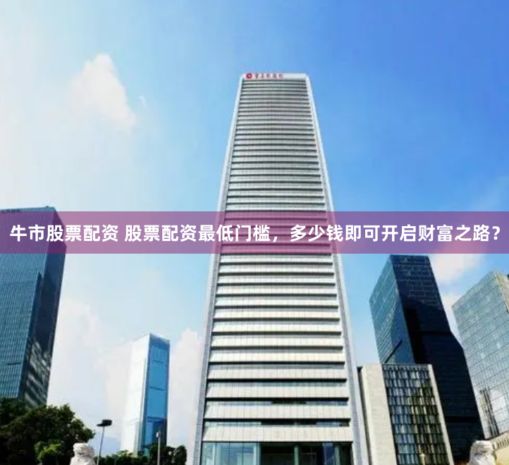 牛市股票配资 股票配资最低门槛，多少钱即可开启财富之路？