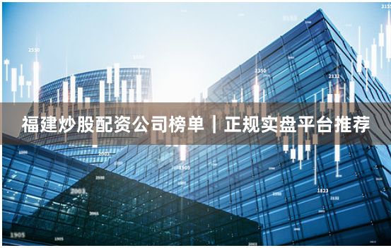 福建炒股配资公司榜单｜正规实盘平台推荐