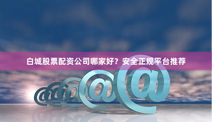 白城股票配资公司哪家好？安全正规平台推荐